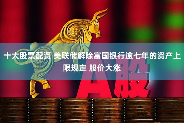 十大股票配资 美联储解除富国银行逾七年的资产上限规定 股价大涨