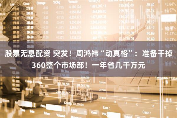 股票无息配资 突发！周鸿祎“动真格”：准备干掉360整个市场部！一年省几千万元