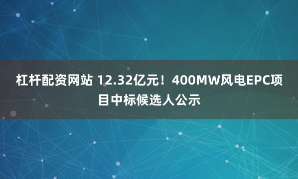 杠杆配资网站 12.32亿元！400MW风电EPC项目中标候选人公示