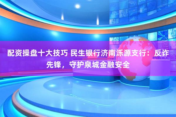 配资操盘十大技巧 民生银行济南泺源支行：反诈先锋，守护泉城金融安全