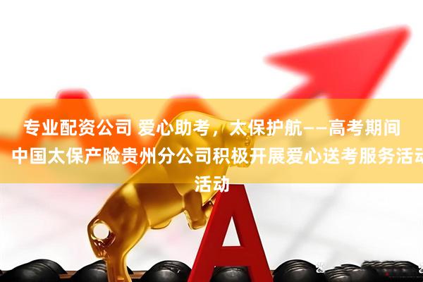 专业配资公司 爱心助考，太保护航——高考期间，中国太保产险贵州分公司积极开展爱心送考服务活动