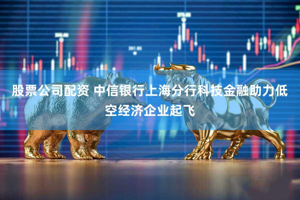 股票公司配资 中信银行上海分行科技金融助力低空经济企业起飞