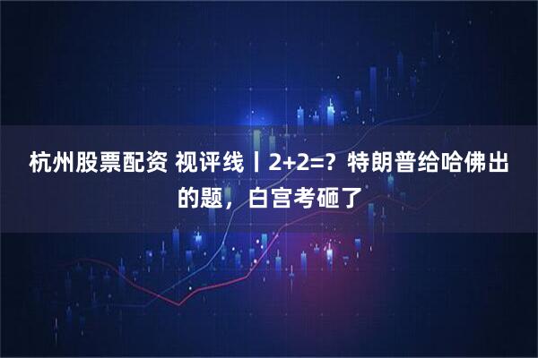 杭州股票配资 视评线丨2+2=？特朗普给哈佛出的题，白宫考砸了