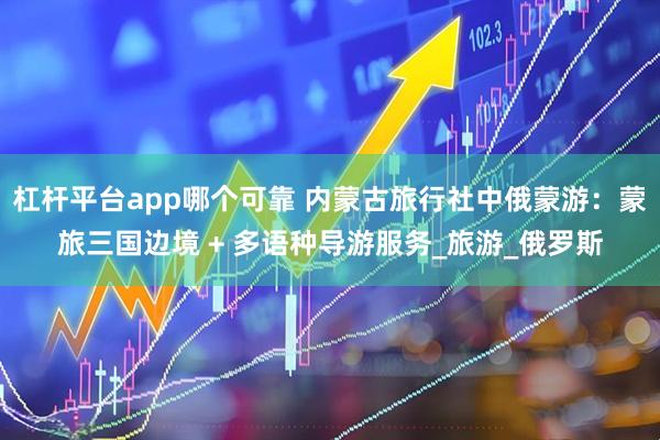 杠杆平台app哪个可靠 内蒙古旅行社中俄蒙游：蒙旅三国边境 + 多语种导游服务_旅游_俄罗斯