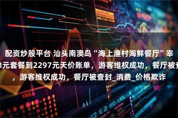 配资炒股平台 汕头南澳岛“海上渔村海鲜餐厅”宰客事件曝光：从318元套餐到2297元天价账单，游客维权成功，餐厅被查封_消费_价格欺诈