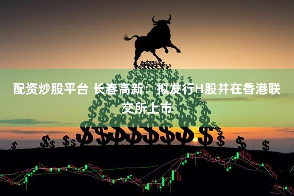 配资炒股平台 长春高新：拟发行H股并在香港联交所上市