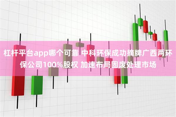 杠杆平台app哪个可靠 中科环保成功摘牌广西两环保公司100%股权 加速布局固废处理市场