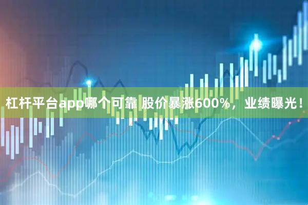 杠杆平台app哪个可靠 股价暴涨600%，业绩曝光！