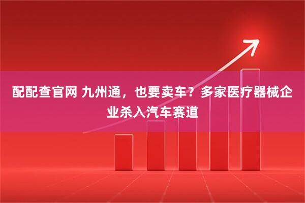 配配查官网 九州通，也要卖车？多家医疗器械企业杀入汽车赛道