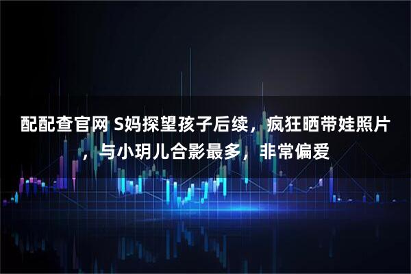 配配查官网 S妈探望孩子后续，疯狂晒带娃照片，与小玥儿合影最多，非常偏爱
