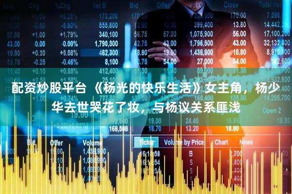 配资炒股平台 《杨光的快乐生活》女主角，杨少华去世哭花了妆，与杨议关系匪浅