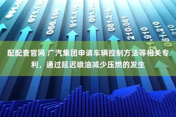 配配查官网 广汽集团申请车辆控制方法等相关专利，通过延迟喷油减少压燃的发生