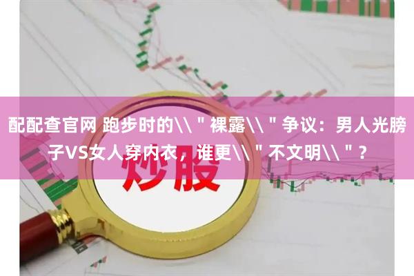 配配查官网 跑步时的\＂裸露\＂争议：男人光膀子VS女人穿内衣，谁更\＂不文明\＂？