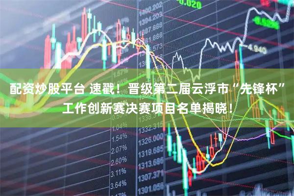 配资炒股平台 速戳！晋级第二届云浮市“先锋杯”工作创新赛决赛项目名单揭晓！