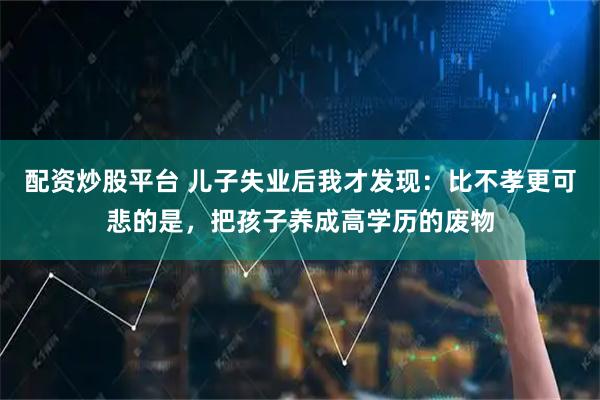 配资炒股平台 儿子失业后我才发现：比不孝更可悲的是，把孩子养成高学历的废物