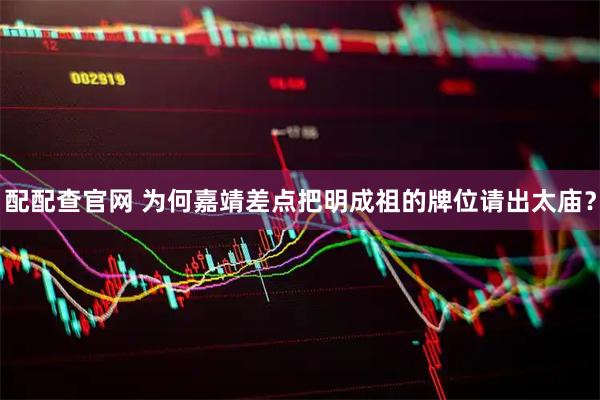 配配查官网 为何嘉靖差点把明成祖的牌位请出太庙？