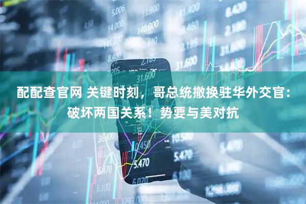 配配查官网 关键时刻，哥总统撤换驻华外交官：破坏两国关系！势要与美对抗