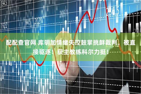配配查官网 库明加情绪失控鼓掌挑衅裁判，被直接驱逐！获主教练科尔力挺！