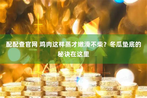 配配查官网 鸡肉这样蒸才嫩滑不柴?冬瓜垫底的秘诀在这里