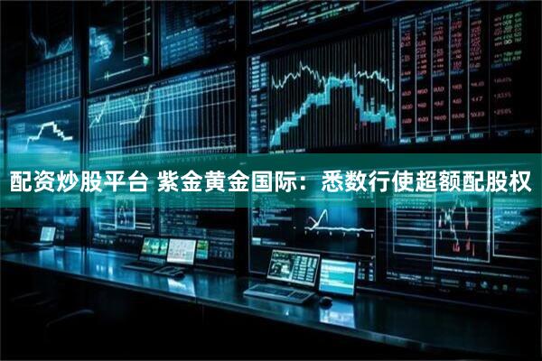 配资炒股平台 紫金黄金国际：悉数行使超额配股权