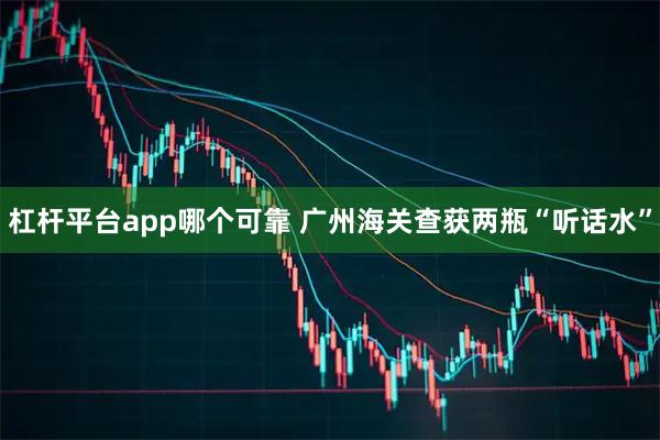 杠杆平台app哪个可靠 广州海关查获两瓶“听话水”