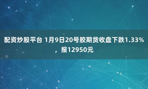 配资炒股平台 1月9日20号胶期货收盘下跌1.33%，报12950元
