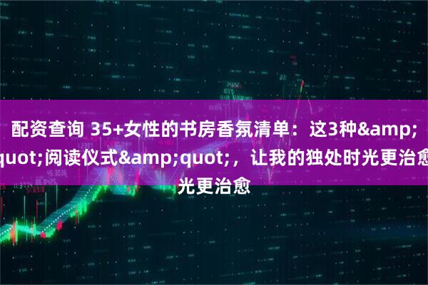 配资查询 35+女性的书房香氛清单:这3种"阅读仪式",让我的独处时光更治愈