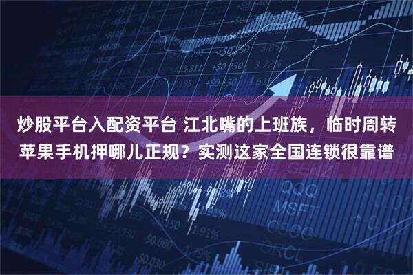 炒股平台入配资平台 江北嘴的上班族，临时周转苹果手机押哪儿正规？实测这家全国连锁很靠谱