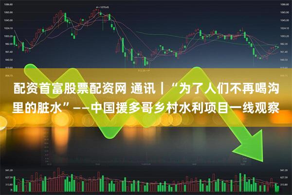 配资首富股票配资网 通讯｜“为了人们不再喝沟里的脏水”——中国援多哥乡村水利项目一线观察
