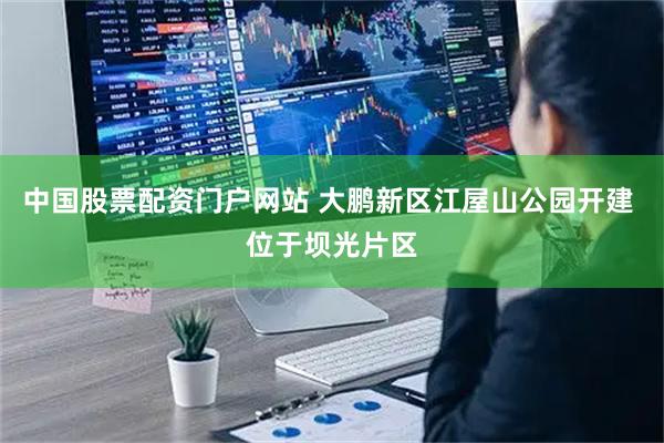 中国股票配资门户网站 大鹏新区江屋山公园开建 位于坝光片区
