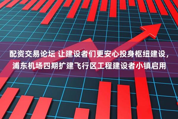 配资交易论坛 让建设者们更安心投身枢纽建设，浦东机场四期扩建飞行区工程建设者小镇启用