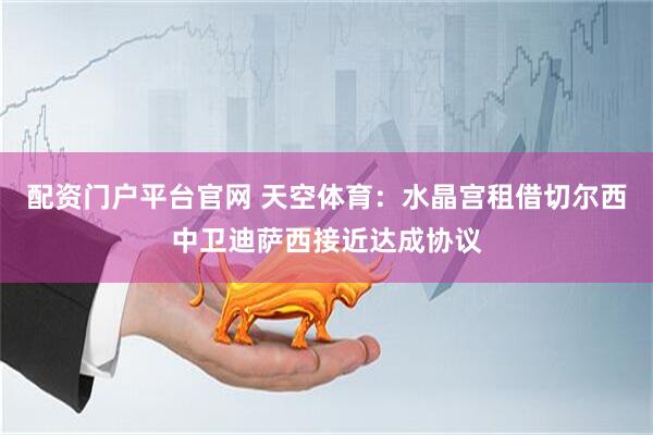 配资门户平台官网 天空体育：水晶宫租借切尔西中卫迪萨西接近达成协议