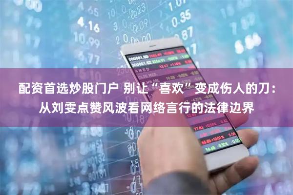 配资首选炒股门户 别让“喜欢”变成伤人的刀：从刘雯点赞风波看网络言行的法律边界