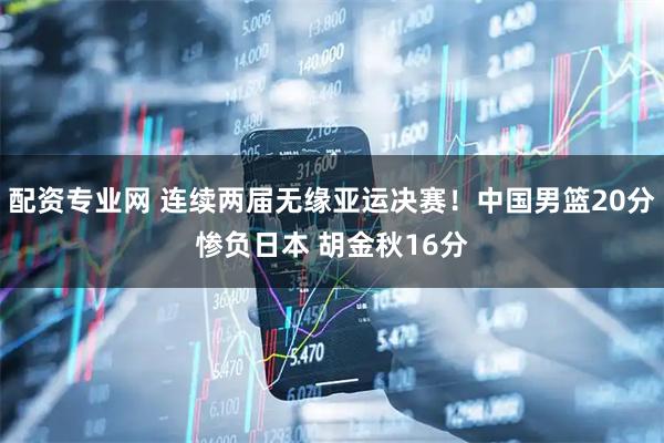 配资专业网 连续两届无缘亚运决赛！中国男篮20分惨负日本 胡金秋16分