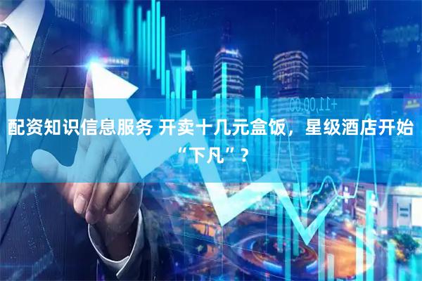 配资知识信息服务 开卖十几元盒饭，星级酒店开始“下凡”？