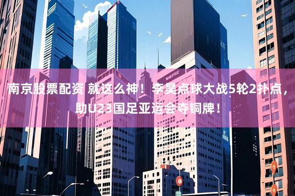 南京股票配资 就这么神！李昊点球大战5轮2扑点，助U23国足亚运会夺铜牌！