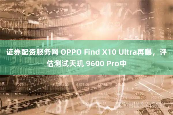 证券配资服务网 OPPO Find X10 Ultra再曝，评估测试天玑 9600 Pro中