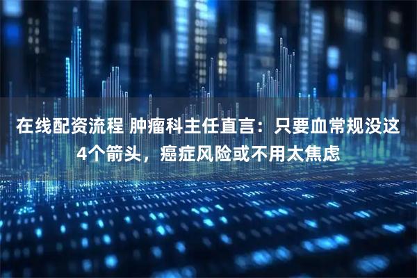 在线配资流程 肿瘤科主任直言：只要血常规没这4个箭头，癌症风险或不用太焦虑
